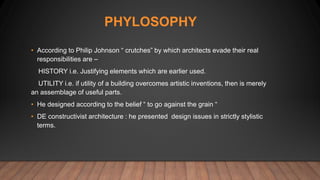 PHYLOSOPHY
• According to Philip Johnson “ crutches” by which architects evade their real
responsibilities are –
HISTORY i.e. Justifying elements which are earlier used.
UTILITY i.e. if utility of a building overcomes artistic inventions, then is merely
an assemblage of useful parts.
• He designed according to the belief “ to go against the grain “
• DE constructivist architecture : he presented design issues in strictly stylistic
terms.
 