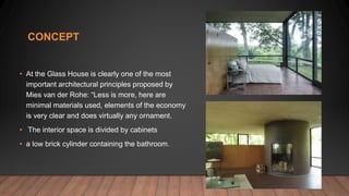 CONCEPT
• At the Glass House is clearly one of the most
important architectural principles proposed by
Mies van der Rohe: “Less is more, here are
minimal materials used, elements of the economy
is very clear and does virtually any ornament.
• The interior space is divided by cabinets
• a low brick cylinder containing the bathroom.
 