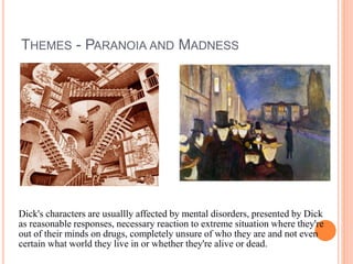 THEMES - PARANOIA AND MADNESS
Dick's characters are usuallly affected by mental disorders, presented by Dick
as reasonable responses, necessary reaction to extreme situation where they're
out of their minds on drugs, completely unsure of who they are and not even
certain what world they live in or whether they're alive or dead.
 