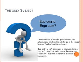 THE ONLY SUBJECT
Ego cogito.
Ergo sum?
The novel lives of another great contrast, the
religious and epistemological shifted in the struggle
between Deckard and the androids.
If an android isn’t conscious to be android and a
man isn’t conscious to be human, how can you
discern real true from false? Dick affirms it’s
impossible.
 