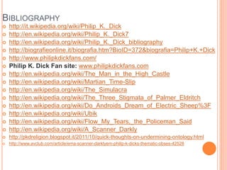 BIBLIOGRAPHY
 http://it.wikipedia.org/wiki/Philip_K._Dick
 http://en.wikipedia.org/wiki/Philip_K._Dick7
 http://en.wikipedia.org/wiki/Philip_K._Dick_bibliography
 http://biografieonline.it/biografia.htm?BioID=372&biografia=Philip+K.+Dick
 http://www.philipkdickfans.com/
 Philip K. Dick Fan site: www.philipkdickfans.com
 http://en.wikipedia.org/wiki/The_Man_in_the_High_Castle
 http://en.wikipedia.org/wiki/Martian_Time-Slip
 http://en.wikipedia.org/wiki/The_Simulacra
 http://en.wikipedia.org/wiki/The_Three_Stigmata_of_Palmer_Eldritch
 http://en.wikipedia.org/wiki/Do_Androids_Dream_of_Electric_Sheep%3F
 http://en.wikipedia.org/wiki/Ubik
 http://en.wikipedia.org/wiki/Flow_My_Tears,_the_Policeman_Said
 http://en.wikipedia.org/wiki/A_Scanner_Darkly
 http://pkdreligion.blogspot.it/2011/10/quick-thoughts-on-undermining-ontology.html
 http://www.avclub.com/article/ema-scanner-darklyem-philip-k-dicks-thematic-obses-42528
 