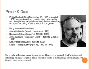 PHILIP K DICK
● Philip Kindred Dick (December 16, 1928 – March 2,
1982) was an American novelist, short story writer
and essayist whose published work is almost entirely
accepted as being in the science fiction genre.
● He got married five times,
● Jeanette Marlin (May to November 1948)
● Kleo Apostolides (June 14, 1950 to 1959)
● Anne Williams Rubinstein (April 1, 1959 to October
1965)
● Nancy Hackett (July 6, 1966 to 1972)
● Leslie (Tessa) Busby (April 18, 1973 to 1977)
He greatly influenced every literary genre. However, in general, Dick’s fortune and
influence emerged after his death, when his works at first ignored or misunderstood
by the critics were revalued.
 
