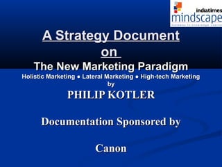 A Strategy DocumentA Strategy Document
onon
The New Marketing ParadigmThe New Marketing Paradigm
Holistic Marketing ● Lateral Marketing ● High-tech MarketingHolistic Marketing ● Lateral Marketing ● High-tech Marketing
byby
PHILIP KOTLERPHILIP KOTLER
Documentation Sponsored byDocumentation Sponsored by
CanonCanon
 