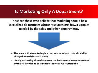 There are those who believe that marketing should be a
specialized department whose resources are drawn upon as
needed by the sales and other departments.
Is Marketing Only A Department?
– This means that marketing is a cost center whose costs should be
charged to each internal client.
– Ideally marketing should measure the incremental revenue created
by their activities to see if these activities were profitable.
 