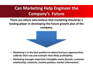 There are others who believe that marketing should be a
leading player in developing the future growth plan of the
company.
Can Marketing Help Engineer the
Company’s Future
– Marketing is in the best position to detect business opportunities,
calibrate their size and estimate their likely profitability.
– Marketing manages important intangible assets (brands, customer
relationship, networks, market position, market information)
 