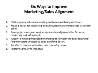 Six Ways to Improve
Marketing/Sales Alignment
1. Hold regularly scheduled meetings between marketing and sales.
2. Make it easier for marketing and sales people to communicate with each
other.
3. Arrange for more joint work assignments and job rotation between
marketing and sales people.
4. Appoint a liason person from marketing to live with the sales force and
help marketers understand sales problems better.
5. Set shared revenue objectives and reward systems.
6. Improve sales force feedback.
 