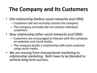 The Company and Its Customers
• Old relationship (before social networks and CRM)
– Customers did not normally contact the company
– The company normally did not contact individual
customers.
• New relationship (after social networks and CRM)
– Customers are encouraged to interact with the company
on websites and social media.
– The company builds a relationship with each customer
using social media.
• We are moving from transactional marketing to
relationship marketing. Both have to be blended to
achieve long term success.
 