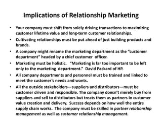 Implications of Relationship Marketing
• Your company must shift from solely driving transactions to maximizing
customer lifetime value and long-term customer relationships.
• Cultivating relationships must be put ahead of just building products and
brands.
• A company might rename the marketing department as the “customer
department” headed by a chief customer officer.
• Marketing must be holistic. “Marketing is far too important to be left
only to the marketing department.” David Packard of HP.
• All company departments and personnel must be trained and linked to
meet the customer’s needs and wants.
• All the outside stakeholders—suppliers and distributors—must be
customer driven and responsible. The company doesn’t merely buy from
suppliers and sell to distributors but treats them as partners in customer
value creation and delivery. Success depends on how well the entire
supply chain works. The company must be skilled in partner relationship
management as well as customer relationship management.
 