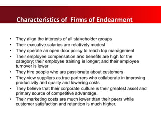 Characteristics of “Firms of Endearment”
• They align the interests of all stakeholder groups
• Their executive salaries are relatively modest
• They operate an open door policy to reach top management
• Their employee compensation and benefits are high for the
category; their employee training is longer; and their employee
turnover is lower
• They hire people who are passionate about customers
• They view suppliers as true partners who collaborate in improving
productivity and quality and lowering costs
• They believe that their corporate culture is their greatest asset and
primary source of competitive advantage.
• Their marketing costs are much lower than their peers while
customer satisfaction and retention is much higher.
Characteristics of Firms of Endearment
 
