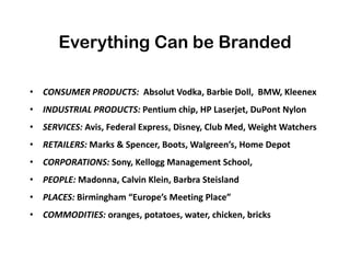 Everything Can be Branded
• CONSUMER PRODUCTS: Absolut Vodka, Barbie Doll, BMW, Kleenex
• INDUSTRIAL PRODUCTS: Pentium chip, HP Laserjet, DuPont Nylon
• SERVICES: Avis, Federal Express, Disney, Club Med, Weight Watchers
• RETAILERS: Marks & Spencer, Boots, Walgreen’s, Home Depot
• CORPORATIONS: Sony, Kellogg Management School,
• PEOPLE: Madonna, Calvin Klein, Barbra Steisland
• PLACES: Birmingham “Europe’s Meeting Place”
• COMMODITIES: oranges, potatoes, water, chicken, bricks
 
