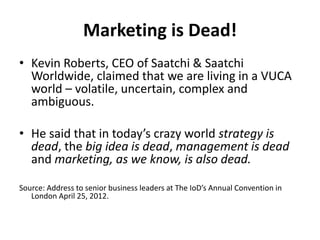 Marketing is Dead!
• Kevin Roberts, CEO of Saatchi & Saatchi
Worldwide, claimed that we are living in a VUCA
world – volatile, uncertain, complex and
ambiguous.
• He said that in today’s crazy world strategy is
dead, the big idea is dead, management is dead
and marketing, as we know, is also dead.
Source: Address to senior business leaders at The IoD’s Annual Convention in
London April 25, 2012.
 