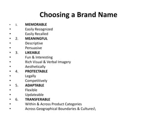 Choosing a Brand Name
• 1. MEMORABLE
• Easily Recognized
• Easily Recalled
• 2. MEANINGFUL
• Descriptive
• Persuasive
• 3. LIKEABLE
• Fun & Interesting
• Rich Visual & Verbal Imagery
• Aesthetically
• 4. PROTECTABLE
• Legally
• Competitively
• 5. ADAPTABLE
• Flexible
• Updateable
• 6. TRANSFERABLE
• Within & Across Product Categories
• Across Geographical Boundaries & Cultures
 