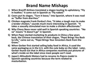 Brand Name Mishaps
1) When Braniff Airlines translated a slogan touting its upholstery, “Fly
in leather,” it came out in Spanish as “Fly naked.”
2) Coors put its slogan, “Turn it loose,” into Spanish, where it was read
as “Suffer from diarrhea.”
3) Chicken magnate Frank Perdue’s line, “It takes a tough man to make
a tender chicken,” sounds much more interesting in Spanish: “It
takes a sexually stimulated man to make a chicken affectionate.”
4) Why Chevy Nova never sold well in Spanish speaking countries: “No
va” means “it doesn’t go” in Spanish.
5) When Pepsi started marketing its products in China a few years
back, the Chinese translation of their slogan, “Pepsi Brings You Back
to Life,” came out as, “Pepsi Brings Your Ancestors Back from the
Grave.”
6) When Gerber first started selling baby food in Africa, it used the
same packaging as in the U.S. with the cute baby on the label. Later,
Gerber found out that in Africa companies routinely put pictures of
what’s inside on the label since most people can’t read.
7) Japan’s Mitsubishi Motors had to rename its Pajero model in
Spanish-speaking countries because the term related to
masturbation.
 
