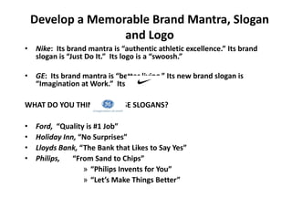 Develop a Memorable Brand Mantra, Slogan
and Logo
• Nike: Its brand mantra is “authentic athletic excellence.” Its brand
slogan is “Just Do It.” Its logo is a “swoosh.”
• GE: Its brand mantra is “better living.” Its new brand slogan is
“Imagination at Work.” Its logo is
WHAT DO YOU THINK OF THESE SLOGANS?
• Ford, “Quality is #1 Job”
• Holiday Inn, “No Surprises”
• Lloyds Bank, “The Bank that Likes to Say Yes”
• Philips, “From Sand to Chips”
» “Philips Invents for You”
» “Let’s Make Things Better”
 