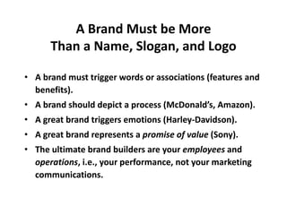A Brand Must be More
Than a Name, Slogan, and Logo
• A brand must trigger words or associations (features and
benefits).
• A brand should depict a process (McDonald’s, Amazon).
• A great brand triggers emotions (Harley-Davidson).
• A great brand represents a promise of value (Sony).
• The ultimate brand builders are your employees and
operations, i.e., your performance, not your marketing
communications.
 