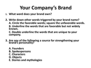Your Company’s Brand
1. What word does your brand own?
2. Write down other words triggered by your brand name?
A. Circle the favorable words; square the unfavorable words.
B. Underline the words that are favorable but not widely
known.
C. Double underline the words that are unique to your
company.
3. Are any of the following a source for strengthening your
brand’s personality?
A. Founders
B. Spokespersons
C. Characters
D. Objects
E. Stories and mythologies
 