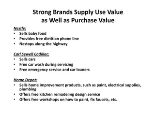 Strong Brands Supply Use Value
as Well as Purchase Value
Nestle:
• Sells baby food
• Provides free dietitian phone line
• Nestops along the highway
Carl Sewell Cadillac:
• Sells cars
• Free car wash during servicing
• Free emergency service and car loaners
Home Depot:
• Sells home improvement products, such as paint, electrical supplies,
plumbing
• Offers free kitchen remodeling design service
• Offers free workshops on how to paint, fix faucets, etc.
 