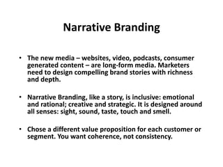 Narrative Branding
• The new media – websites, video, podcasts, consumer
generated content – are long-form media. Marketers
need to design compelling brand stories with richness
and depth.
• Narrative Branding, like a story, is inclusive: emotional
and rational; creative and strategic. It is designed around
all senses: sight, sound, taste, touch and smell.
• Chose a different value proposition for each customer or
segment. You want coherence, not consistency.
 