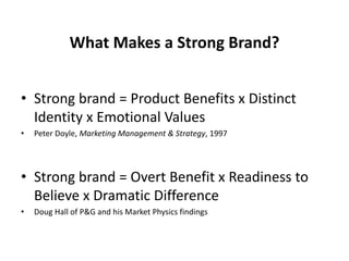 What Makes a Strong Brand?
• Strong brand = Product Benefits x Distinct
Identity x Emotional Values
• Peter Doyle, Marketing Management & Strategy, 1997
• Strong brand = Overt Benefit x Readiness to
Believe x Dramatic Difference
• Doug Hall of P&G and his Market Physics findings
 