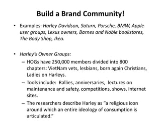 Build a Brand Community!
• Examples: Harley Davidson, Saturn, Porsche, BMW, Apple
user groups, Lexus owners, Barnes and Noble bookstores,
The Body Shop, Ikea.
• Harley’s Owner Groups:
– HOGs have 250,000 members divided into 800
chapters: VietNam vets, lesbians, born again Christians,
Ladies on Harleys.
– Tools include: Rallies, anniversaries, lectures on
maintenance and safety, competitions, shows, internet
sites.
– The researchers describe Harley as “a religious icon
around which an entire ideology of consumption is
articulated.”
 