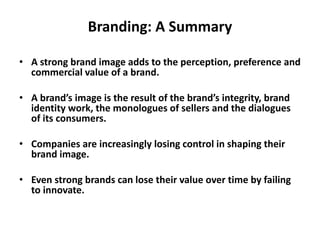 Branding: A Summary
• A strong brand image adds to the perception, preference and
commercial value of a brand.
• A brand’s image is the result of the brand’s integrity, brand
identity work, the monologues of sellers and the dialogues
of its consumers.
• Companies are increasingly losing control in shaping their
brand image.
• Even strong brands can lose their value over time by failing
to innovate.
 