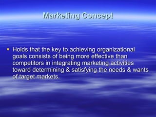 Marketing Concept Holds that the key to achieving organizational goals consists of being more effective than competitors in integrating marketing activities toward determining & satisfying the needs & wants of target markets. 