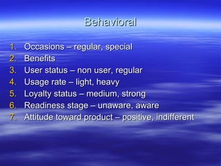 Behavioral Occasions – regular, special Benefits User status – non user, regular Usage rate – light, heavy Loyalty status – medium, strong Readiness stage – unaware, aware Attitude toward product – positive, indifferent 