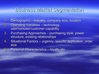 Business Market Segmentation Demographic – industry, company size, location Operating Variables – technology, user/nonuser/customer capability Purchasing Approaches – purchasing style, power structure, existing relationships Situational Factors – urgency, specific application, order size Personal Characteristics – loyalty etc 