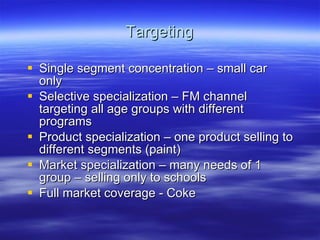 Targeting Single segment concentration – small car only Selective specialization – FM channel targeting all age groups with different programs Product specialization – one product selling to different segments (paint) Market specialization – many needs of 1 group – selling only to schools Full market coverage - Coke  