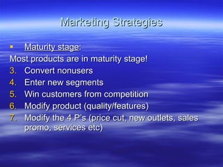 Marketing Strategies Maturity stage : Most products are in maturity stage! Convert nonusers Enter new segments Win customers from competition Modify product (quality/features) Modify the 4 P’s (price cut, new outlets, sales promo, services etc) 