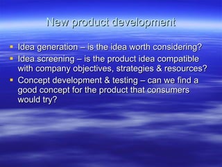 New product development Idea generation – is the idea worth considering? Idea screening – is the product idea compatible with company objectives, strategies & resources? Concept development & testing – can we find a good concept for the product that consumers would try?  