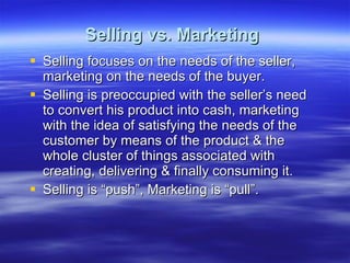 Selling vs. Marketing   Selling focuses on the needs of the seller, marketing on the needs of the buyer. Selling is preoccupied with the seller’s need to convert his product into cash, marketing with the idea of satisfying the needs of the customer by means of the product & the whole cluster of things associated with creating, delivering & finally consuming it. Selling is “push”, Marketing is “pull”. 