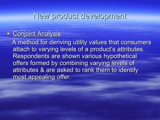 New product development Conjoint Analysis : A method for deriving utility values that consumers attach to varying levels of a product’s attributes. Respondents are shown various hypothetical offers formed by combining varying levels of attributes & are asked to rank them to identify most appealing offer.  