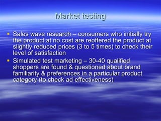 Market testing Sales wave research – consumers who initially try the product at no cost are reoffered the product at slightly reduced prices (3 to 5 times) to check their level of satisfaction Simulated test marketing – 30-40 qualified shoppers are found & questioned about brand familiarity & preferences in a particular product category (to check ad effectiveness)  