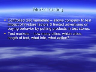 Market testing Controlled test marketing – allows company to test impact of in-store factors & limited advertising on buying behavior by putting products in test stores. Test markets – how many cities, which cities, length of test, what info, what action? 