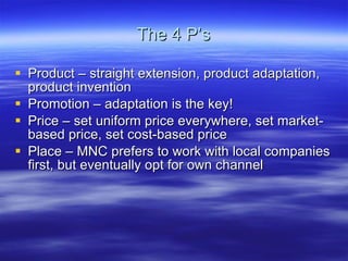 The 4 P’s Product – straight extension, product adaptation, product invention Promotion – adaptation is the key! Price – set uniform price everywhere, set market-based price, set cost-based price Place – MNC prefers to work with local companies first, but eventually opt for own channel  