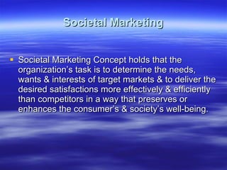 Societal Marketing Societal Marketing Concept holds that the organization’s task is to determine the needs, wants & interests of target markets & to deliver the desired satisfactions more effectively & efficiently than competitors in a way that preserves or enhances the consumer’s & society’s well-being. 