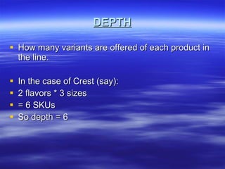 DEPTH How many variants are offered of each product in the line. In the case of Crest (say): 2 flavors * 3 sizes = 6 SKUs So depth = 6 