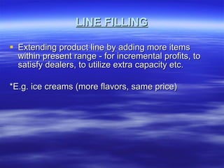 LINE FILLING Extending product line by adding more items within present range - for incremental profits, to satisfy dealers, to utilize extra capacity etc.  *E.g. ice creams (more flavors, same price)  