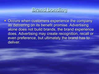 Brand bonding Occurs when customers experience the company as delivering on its benefit promise. Advertising alone does not build brands, the brand experience does. Advertising may create recognition, recall or even preference, but ultimately the brand has to deliver. 