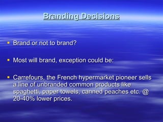 Branding Decisions Brand or not to brand? Most will brand, exception could be: Carrefours, the French hypermarket pioneer sells a line of unbranded common products like spaghetti, paper towels, canned peaches etc. @ 20-40% lower prices. 