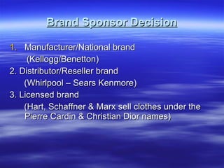 Brand Sponsor Decision Manufacturer/National brand (Kellogg/Benetton) 2. Distributor/Reseller brand (Whirlpool – Sears Kenmore) 3. Licensed brand (Hart, Schaffner & Marx sell clothes under the Pierre Cardin & Christian Dior names) 