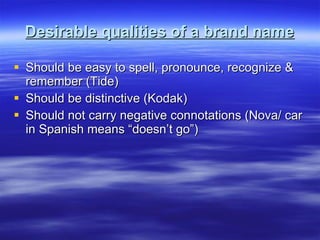 Desirable qualities of a brand name Should be easy to spell, pronounce, recognize & remember (Tide) Should be distinctive (Kodak) Should not carry negative connotations (Nova/ car in Spanish means “doesn’t go”) 