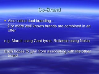Co-Brand Also called dual branding - 2 or more well known brands are combined in an offer e.g. Maruti using Ceat tyres, Reliance using Nokia Each hopes to gain from associating with the other brand 