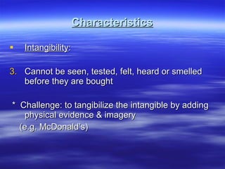 Characteristics Intangibility : Cannot be seen, tested, felt, heard or smelled before they are bought *  Challenge: to tangibilize the intangible by adding physical evidence & imagery (e.g. McDonald’s) 