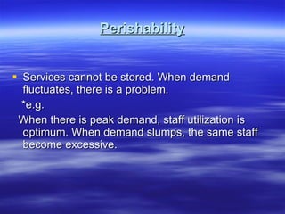 Perishability Services cannot be stored. When demand fluctuates, there is a problem.  *e.g. When there is peak demand, staff utilization is optimum. When demand slumps, the same staff become excessive.  
