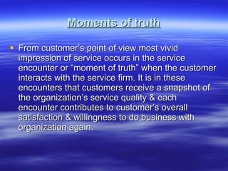 Moments of truth From customer’s point of view most vivid impression of service occurs in the service encounter or “moment of truth” when the customer interacts with the service firm. It is in these encounters that customers receive a snapshot of the organization’s service quality & each encounter contributes to customer’s overall satisfaction & willingness to do business with organization again.  