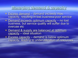 Managing demand & capacity Excess demand  – demand exceeds max. capacity, resulting in lost business/poor service Demand exceeds optimum capacity  – no lost business, but service quality will suffer due to overuse etc Demand & supply are balanced at optimum capacity  – ideal situation Excess capacity  – demand is below optimum capacity, leading to underutilization of resources 