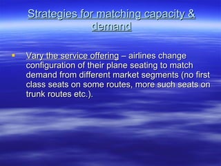 Strategies for matching capacity & demand Vary the service offering  – airlines change configuration of their plane seating to match demand from different market segments (no first class seats on some routes, more such seats on trunk routes etc.). 