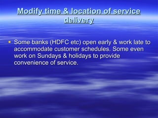 Modify time & location of service delivery Some banks (HDFC etc) open early & work late to accommodate customer schedules. Some even work on Sundays & holidays to provide convenience of service. 